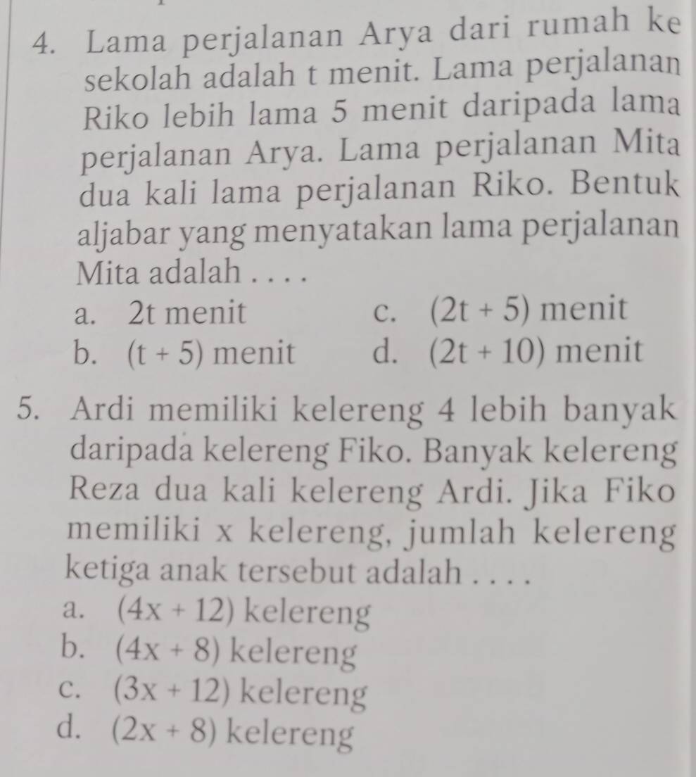 Lama perjalanan Arya dari rumah ke
sekolah adalah t menit. Lama perjalanan
Riko lebih lama 5 menit daripada lama
perjalanan Arya. Lama perjalanan Mita
dua kali lama perjalanan Riko. Bentuk
aljabar yang menyatakan lama perjalanan
Mita adalah . . . .
a. 2t menit C. (2t+5) menit
b. (t+5) menit d. (2t+10) menit
5. Ardi memiliki kelereng 4 lebih banyak
daripada kelereng Fiko. Banyak kelereng
Reza dua kali kelereng Ardi. Jika Fiko
memiliki x kelereng, jumlah kelereng
ketiga anak tersebut adalah . . . .
a. (4x+12) kelereng
b. (4x+8) kelereng
C. (3x+12) kelereng
d. (2x+8) kelereng