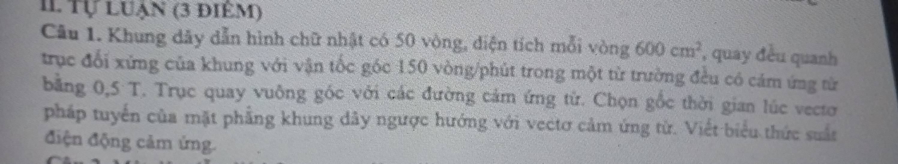 Il Tự luạn (3 điêm) 
Câu 1. Khung dây dẫn hình chữ nhật có 50 vòng, điện tích mỗi vòng 600cm^2 , quay đều quanh 
trục đổi xứng của khung với vận tốc góc 150 vòng /phút trong một từ trường đều có cám ứng từ 
bằng 0,5 T. Trục quay vuông gốc với các đường cảm ứng từ. Chọn gốc thời gian lúc vecto 
pháp tuyển của mặt phẳng khung đây ngược hướng với vectơ cảm ứng từ. Viết biểu thức suất 
điện động cảm ứng.