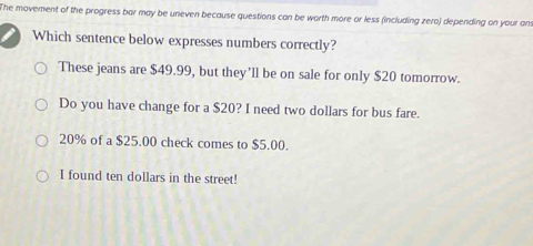 The movement of the progress bar may be uneven because questions can be worth more or less (including zero) depending on your ans
Which sentence below expresses numbers correctly?
These jeans are $49.99, but they’ll be on sale for only $20 tomorrow.
Do you have change for a $20? I need two dollars for bus fare.
20% of a $25.00 check comes to $5.00.
I found ten dollars in the street!