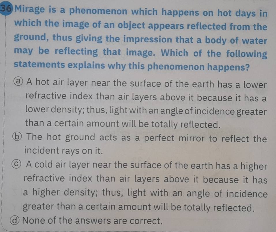 Mirage is a phenomenon which happens on hot days in
which the image of an object appears reflected from the
ground, thus giving the impression that a body of water
may be reflecting that image. Which of the following
statements explains why this phenomenon happens?
@ A hot air layer near the surface of the earth has a lower
refractive index than air layers above it because it has a
lower density; thus, light with an angle of incidence greater
than a certain amount will be totally reflected.
⑥ The hot ground acts as a perfect mirror to reflect the
incident rays on it.
© A cold air layer near the surface of the earth has a higher
refractive index than air layers above it because it has
a higher density; thus, light with an angle of incidence
greater than a certain amount will be totally reflected.
d None of the answers are correct.