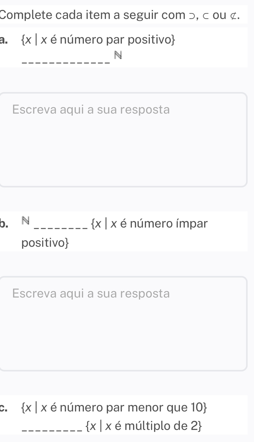 Complete cada item a seguir com ɔ, < ou ¢. 
a.   x|x é número par positivo 
_ 
N 
Escreva aqui a sua resposta 
b. N _  x|x é número ímpar 
positivo 
Escreva aqui a sua resposta 
C.  x|x é número par menor que 10  
_  x|x ∈ múltiplo de 2 