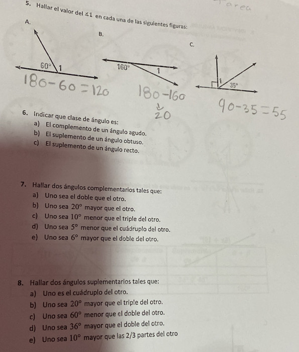 Hallar el valor del ∠ 1 en cada una de las siguientes figuras:
A.
C.
6. Indicar que clase de ángulo es:
a) El complemento de un ángulo agudo.
b) El suplemento de un ángulo obtuso.
c) El suplemento de un ángulo recto.
7. Hallar dos ángulos complementarios tales que:
a) Uno sea el doble que el otro.
b) Uno sea 20° mayor que el otro.
c) Uno sea 10° menor que el triple del otro.
d) Uno sea 5° menor que el cuádruplo del otro.
e) Uno sea 6° mayor que el doble del otro.
8. Hallar dos ángulos suplementarios tales que:
a) Uno es el cuádruplo del otro.
b) Uno sea 20° mayor que el triple del otro.
c) Uno sea 60° menor que el doble del otro.
d) Uno sea 36° mayor que el doble del otro.
e) Uno sea 10° mayor que las 2/3 partes del otro