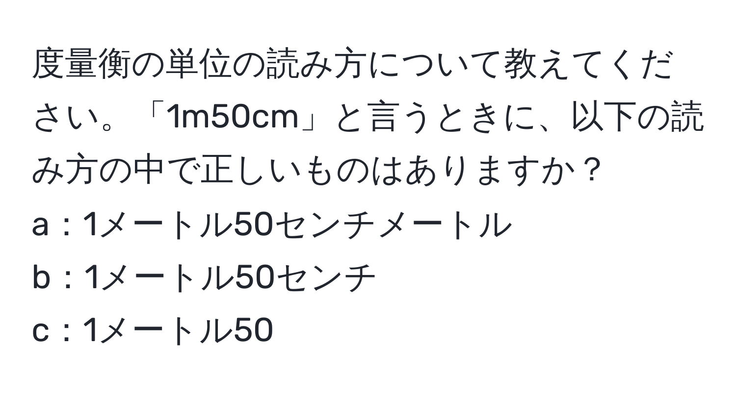 度量衡の単位の読み方について教えてください。「1m50cm」と言うときに、以下の読み方の中で正しいものはありますか？  
a：1メートル50センチメートル  
b：1メートル50センチ  
c：1メートル50