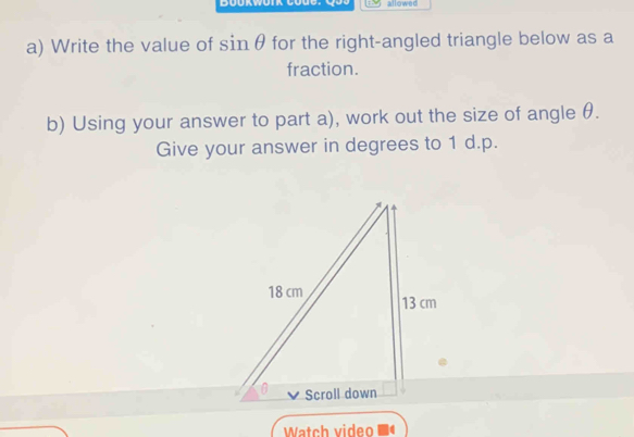 Boukwork Code.Qo0 allowed 
a) Write the value of sin θ for the right-angled triangle below as a 
fraction. 
b) Using your answer to part a), work out the size of angle θ. 
Give your answer in degrees to 1 d. p. 
Watch video