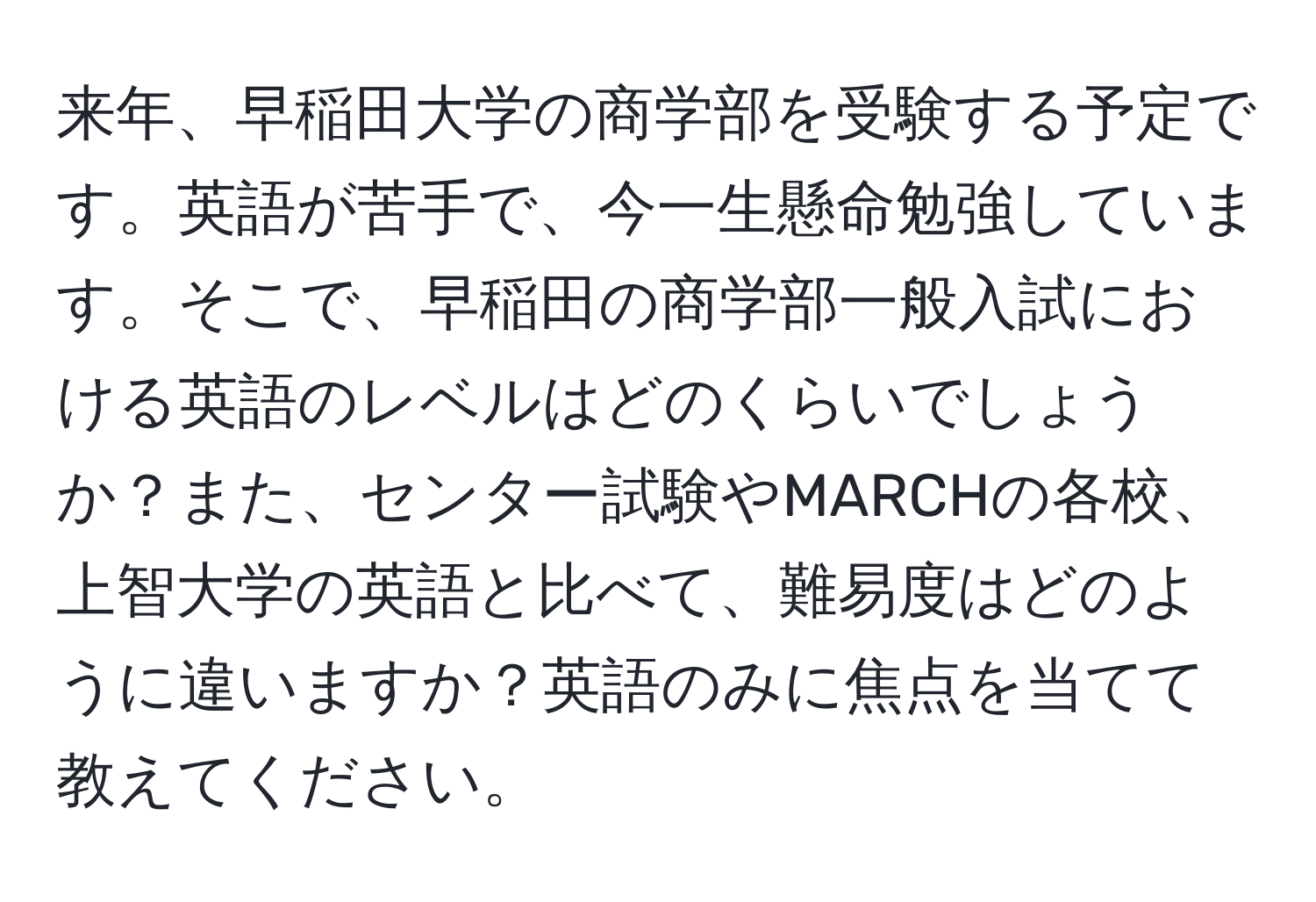 来年、早稲田大学の商学部を受験する予定です。英語が苦手で、今一生懸命勉強しています。そこで、早稲田の商学部一般入試における英語のレベルはどのくらいでしょうか？また、センター試験やMARCHの各校、上智大学の英語と比べて、難易度はどのように違いますか？英語のみに焦点を当てて教えてください。