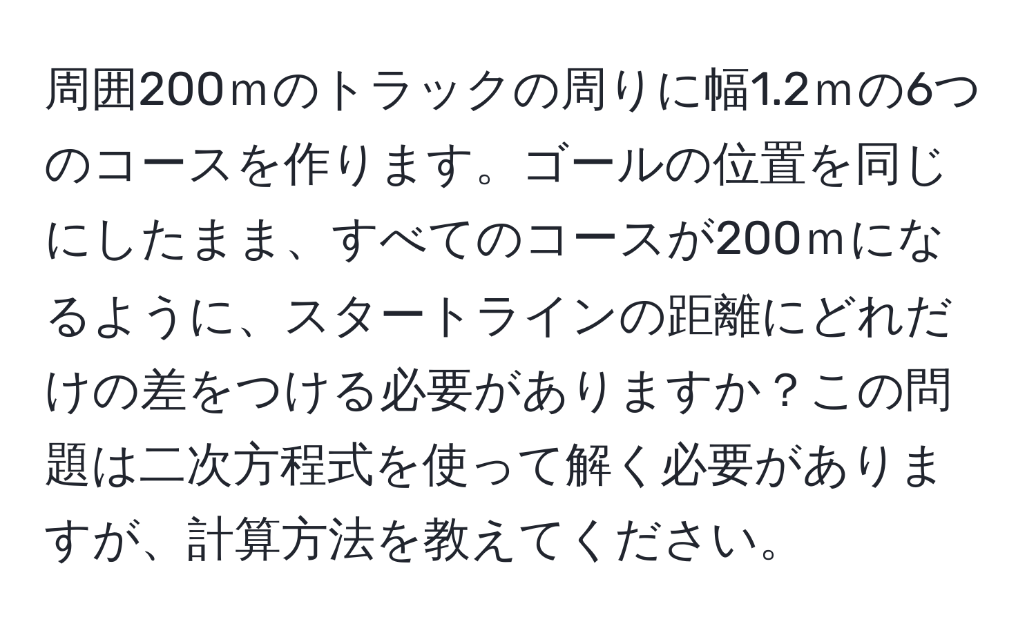 周囲200ｍのトラックの周りに幅1.2ｍの6つのコースを作ります。ゴールの位置を同じにしたまま、すべてのコースが200ｍになるように、スタートラインの距離にどれだけの差をつける必要がありますか？この問題は二次方程式を使って解く必要がありますが、計算方法を教えてください。