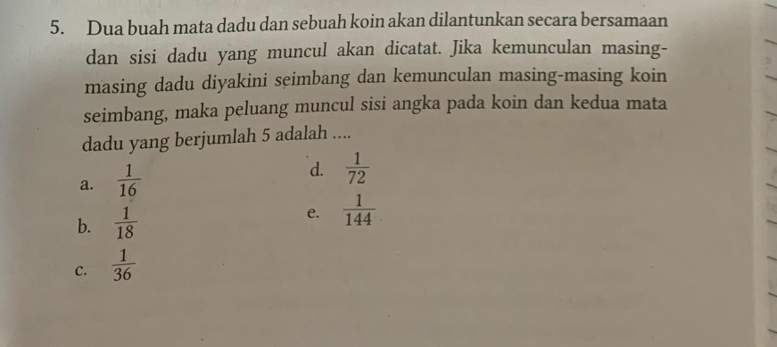 Dua buah mata dadu dan sebuah koin akan dilantunkan secara bersamaan
dan sisi dadu yang muncul akan dicatat. Jika kemunculan masing-
masing dadu diyakini seimbang dan kemunculan masing-masing koin
seimbang, maka peluang muncul sisi angka pada koin dan kedua mata
dadu yang berjumlah 5 adalah ....
a.  1/16 
d.  1/72 
b.  1/18  e.  1/144 
C.  1/36 