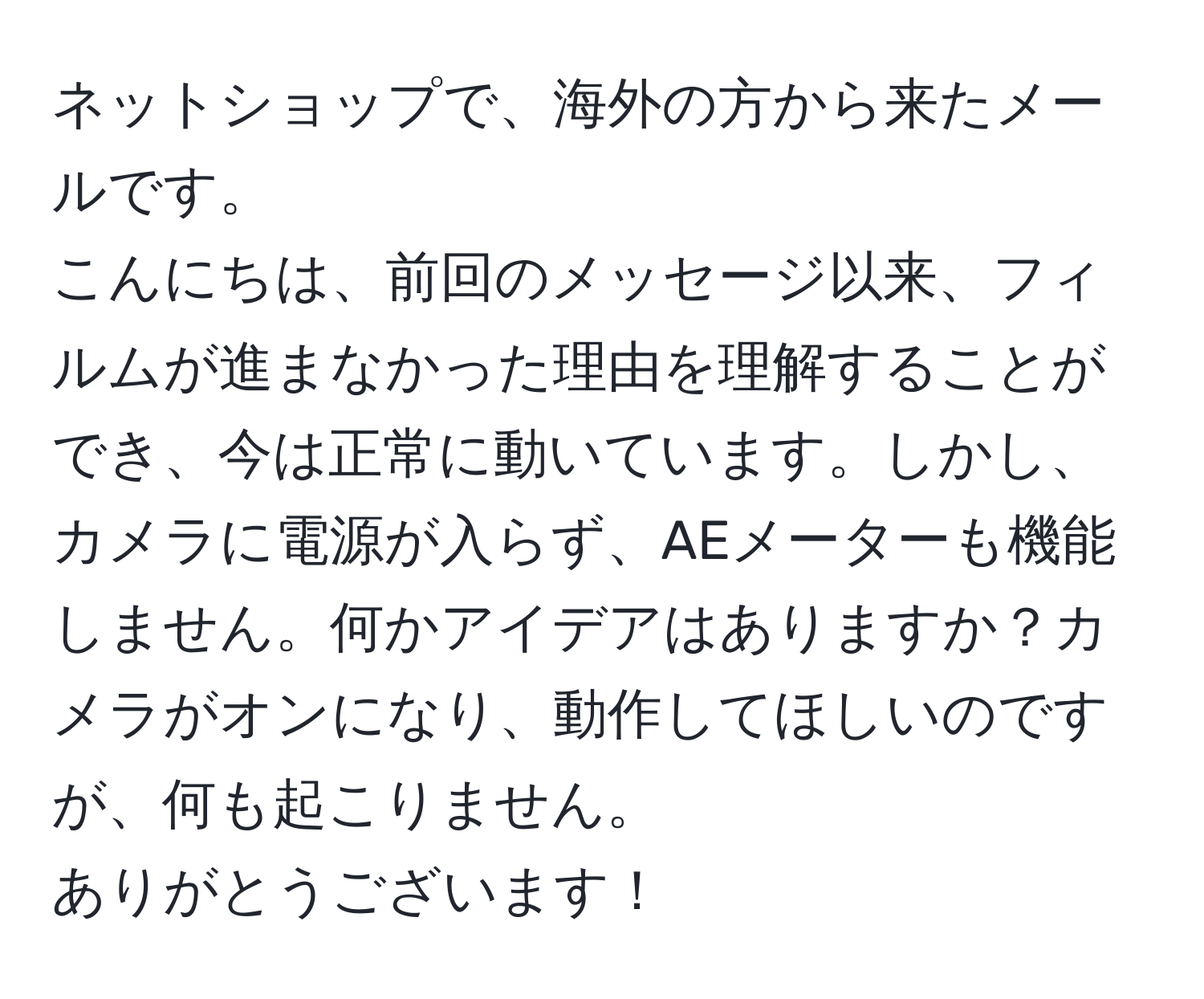 ネットショップで、海外の方から来たメールです。  
こんにちは、前回のメッセージ以来、フィルムが進まなかった理由を理解することができ、今は正常に動いています。しかし、カメラに電源が入らず、AEメーターも機能しません。何かアイデアはありますか？カメラがオンになり、動作してほしいのですが、何も起こりません。  
ありがとうございます！