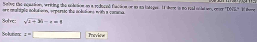 Doe San (276872624 11: 
Solve the equation, writing the solution as a reduced fraction or as an integer. If there is no real solution, enter "DNE." If there 
are multiple solutions, separate the solutions with a comma. 
Solve: sqrt(z+36)-z=6
Solution: z=□ Preview