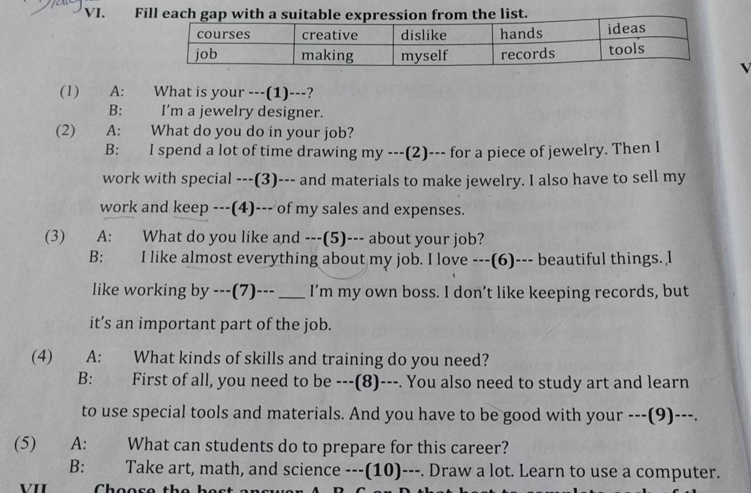 Fill each gap with a suitable expression from the list.
√
(1) A: What is your ---(1)---?
B: I’m a jewelry designer.
(2) A: What do you do in your job?
B: I spend a lot of time drawing my ---(2)--- for a piece of jewelry. Then I
work with special ---(3)--- and materials to make jewelry. I also have to sell my
work and keep ---(4)--- of my sales and expenses.
(3) A: What do you like and ---(5)--- about your job?
B: I like almost everything about my job. I love ---(6)--- beautiful things. l
like working by ---(7)---_ I’m my own boss. I don’t like keeping records, but
it’s an important part of the job.
(4) A: What kinds of skills and training do you need?
B: First of all, you need to be ---(8)---. You also need to study art and learn
to use special tools and materials. And you have to be good with your ---(9)---.
(5) A: What can students do to prepare for this career?
B: Take art, math, and science ---(10)---. Draw a lot. Learn to use a computer.
VII Choose the bes