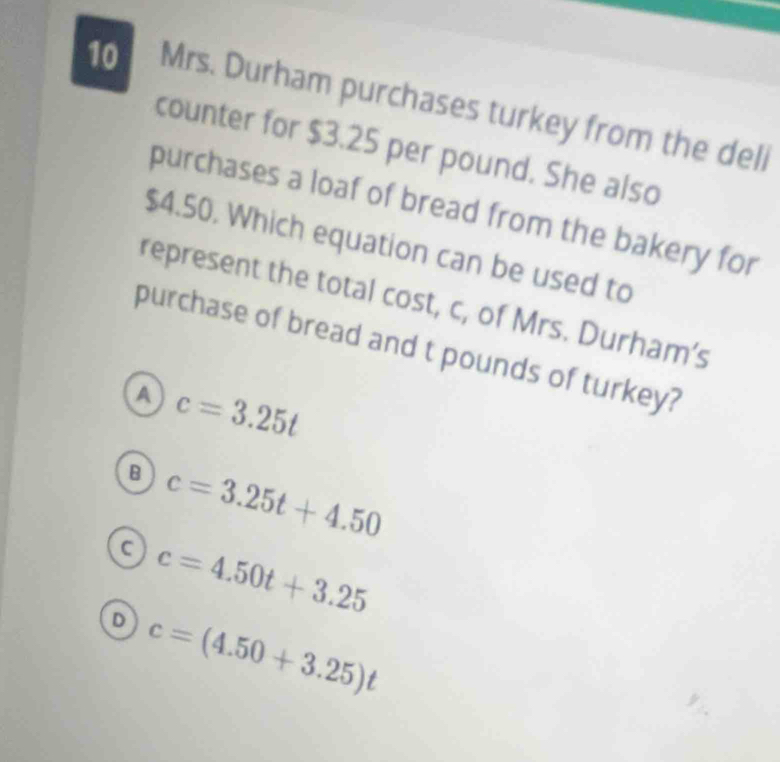 Mrs. Durham purchases turkey from the deli
counter for $3.25 per pound. She also
purchases a loaf of bread from the bakery for
$4.50. Which equation can be used to
represent the total cost, c, of Mrs. Durham’s
purchase of bread and t pounds of turkey?
A c=3.25t
B c=3.25t+4.50
c=4.50t+3.25
D c=(4.50+3.25)t