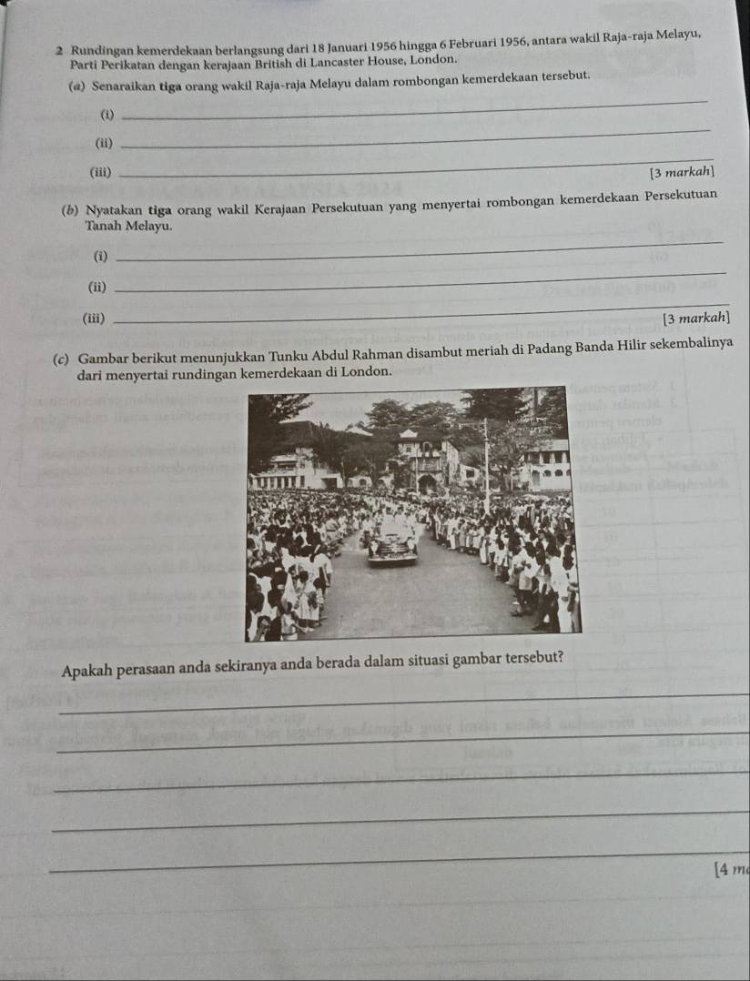 Rundingan kemerdekaan berlangsung dari 18 Januari 1956 hingga 6 Februari 1956, antara wakil Raja-raja Melayu, 
Parti Perikatan dengan kerajaan British di Lancaster House, London. 
_ 
(@) Senaraikan tiga orang wakil Raja-raja Melayu dalam rombongan kemerdekaan tersebut. 
_ 
(i) 
_ 
(ii) 
(iii) [3 markah] 
(b) Nyatakan tiga orang wakil Kerajaan Persekutuan yang menyertai rombongan kemerdekaan Persekutuan 
_ 
Tanah Melayu. 
_ 
(i) 
(ii) 
_ 
(iii) [3 markah] 
(c) Gambar berikut menunjukkan Tunku Abdul Rahman disambut meriah di Padang Banda Hilir sekembalinya 
dari menyertai rundingan kemerdekaan di London. 
Apakah perasaan anda sekiranya anda berada dalam situasi gambar tersebut? 
_ 
_ 
_ 
_ 
_ 
[4 m