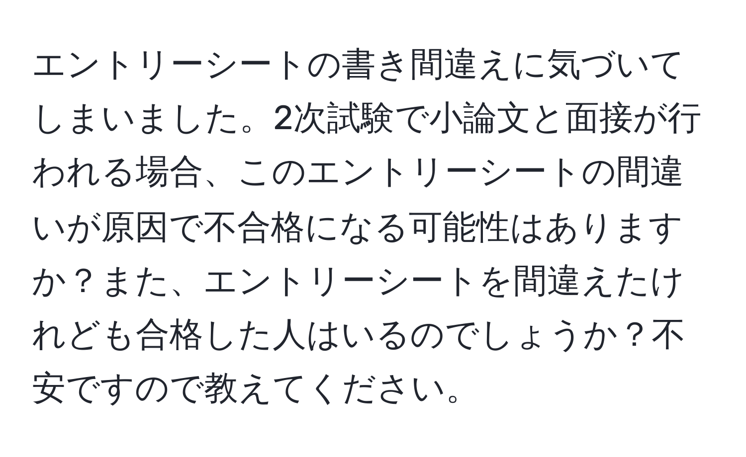 エントリーシートの書き間違えに気づいてしまいました。2次試験で小論文と面接が行われる場合、このエントリーシートの間違いが原因で不合格になる可能性はありますか？また、エントリーシートを間違えたけれども合格した人はいるのでしょうか？不安ですので教えてください。