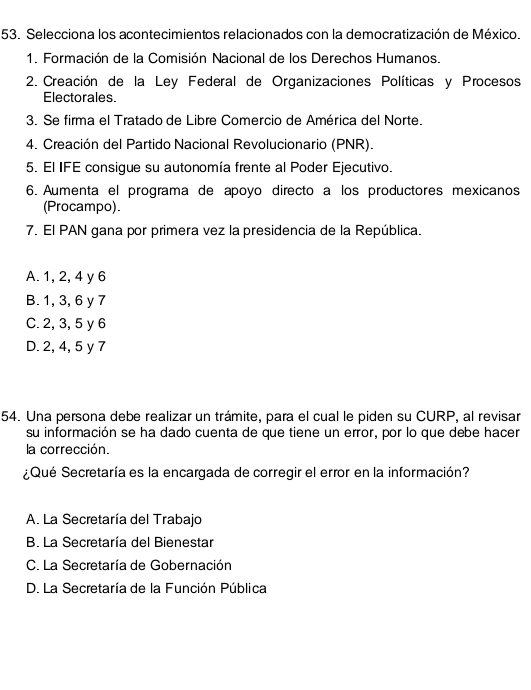 Selecciona los acontecimientos relacionados con la democratización de México.
1. Formación de la Comisión Nacional de los Derechos Humanos.
2. Creación de la Ley Federal de Organizaciones Políticas y Procesos
Electorales.
3. Se firma el Tratado de Libre Comercio de América del Norte.
4. Creación del Partido Nacional Revolucionario (PNR).
5. El IFE consigue su autonomía frente al Poder Ejecutivo.
6. Aumenta el programa de apoyo directo a los productores mexicanos
(Procampo).
7. El PAN gana por primera vez la presidencia de la República.
A. 1, 2, 4 y 6
B. 1, 3, 6 y 7
C. 2, 3, 5 y 6
D. 2, 4, 5 y 7
54. Una persona debe realizar un trámite, para el cual le piden su CURP, al revisar
su información se ha dado cuenta de que tiene un error, por lo que debe hacer
la corrección.
¿Qué Secretaría es la encargada de corregir el error en la información?
A. La Secretaría del Trabajo
B. La Secretaría del Bienestar
C. La Secretaría de Gobernación
D. La Secretaría de la Función Pública