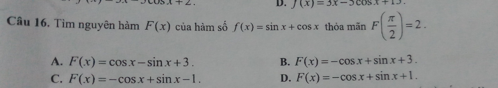 x+2.
D. f(x)=3x-5cos x+13. 
Câu 16. Tìm nguyên hàm F(x) của hàm số f(x)=sin x+cos x thỏa mãn F( π /2 )=2.
A. F(x)=cos x-sin x+3. B. F(x)=-cos x+sin x+3.
C. F(x)=-cos x+sin x-1. D. F(x)=-cos x+sin x+1.