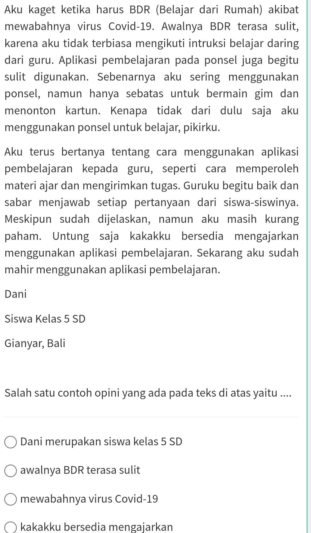 Aku kaget ketika harus BDR (Belajar dari Rumah) akibat
mewabahnya virus Covid- 19. Awalnya BDR terasa sulit,
karena aku tidak terbiasa mengikuti intruksi belajar daring
dari guru. Aplikasi pembelajaran pada ponsel juga begitu
sulit digunakan. Sebenarnya aku sering menggunakan
ponsel, namun hanya sebatas untuk bermain gim dan
menonton kartun. Kenapa tidak dari dulu saja aku
menggunakan ponsel untuk belajar, pikirku.
Aku terus bertanya tentang cara menggunakan aplikasi
pembelajaran kepada guru, seperti cara memperoleh
materi ajar dan mengirimkan tugas. Guruku begitu baik dan
sabar menjawab setiap pertanyaan dari siswa-siswinya.
Meskipun sudah dijelaskan, namun aku masih kurang
paham. Untung saja kakakku bersedia mengajarkan
menggunakan aplikasi pembelajaran. Sekarang aku sudah
mahir menggunakan aplikasi pembelajaran.
Dani
Siswa Kelas 5 SD
Gianyar, Bali
Salah satu contoh opini yang ada pada teks di atas yaitu ....
Dani merupakan siswa kelas 5 SD
awalnya BDR terasa sulit
mewabahnya virus Covid-19
kakakku bersedia mengajarkan