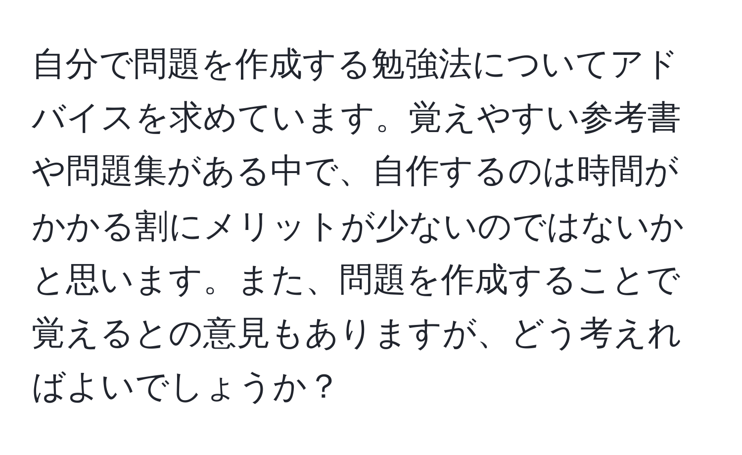 自分で問題を作成する勉強法についてアドバイスを求めています。覚えやすい参考書や問題集がある中で、自作するのは時間がかかる割にメリットが少ないのではないかと思います。また、問題を作成することで覚えるとの意見もありますが、どう考えればよいでしょうか？