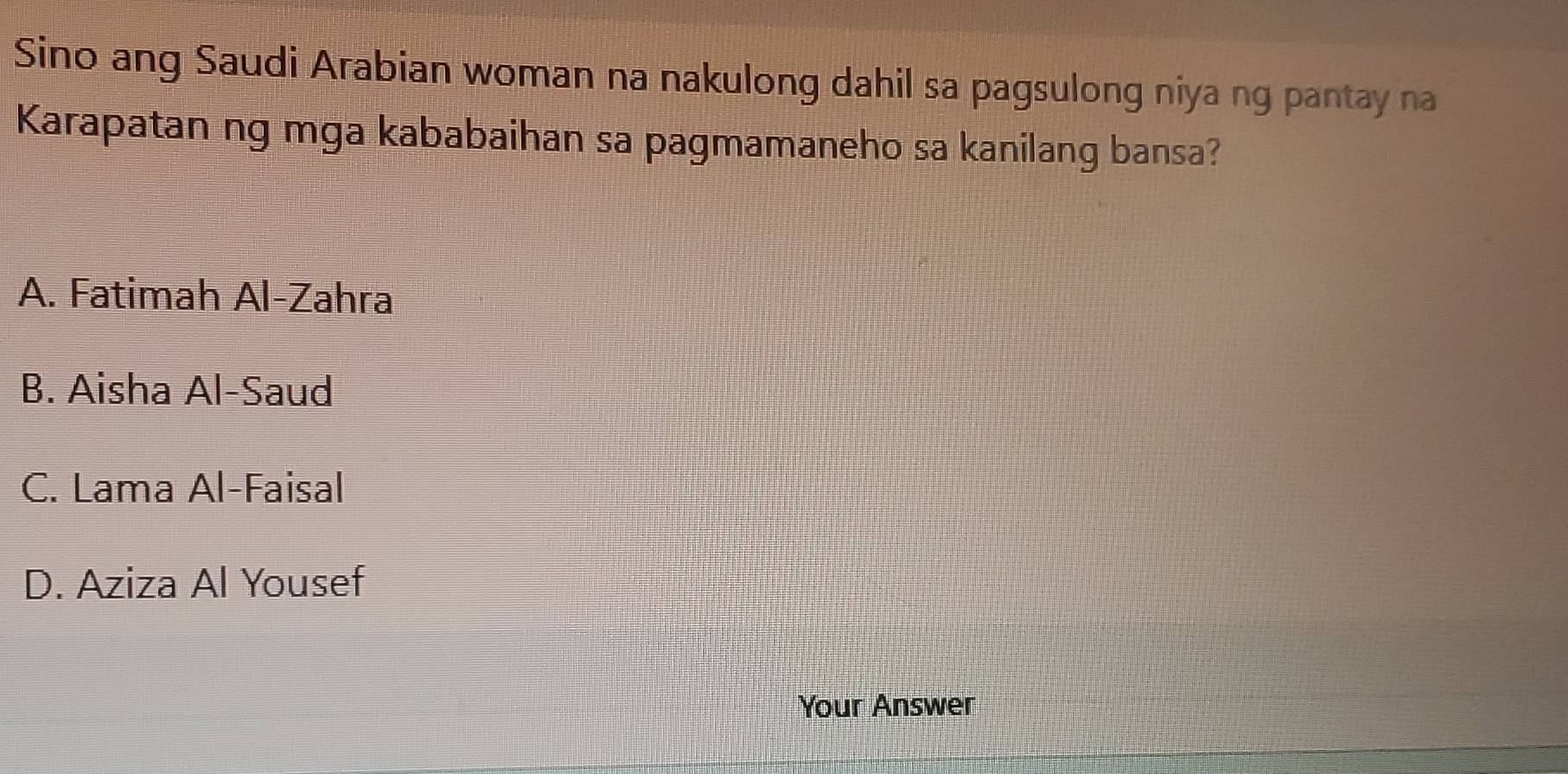 Sino ang Saudi Arabian woman na nakulong dahil sa pagsulong niya ng pantay na
Karapatan ng mga kababaihan sa pagmamaneho sa kanilang bansa?
A. Fatimah Al-Zahra
B. Aisha Al-Saud
C. Lama Al-Faisal
D. Aziza Al Yousef
Your Answer