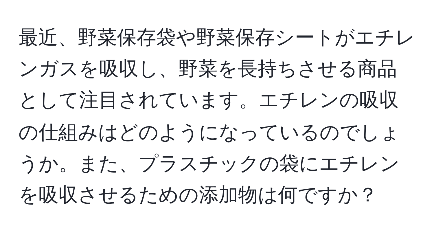 最近、野菜保存袋や野菜保存シートがエチレンガスを吸収し、野菜を長持ちさせる商品として注目されています。エチレンの吸収の仕組みはどのようになっているのでしょうか。また、プラスチックの袋にエチレンを吸収させるための添加物は何ですか？