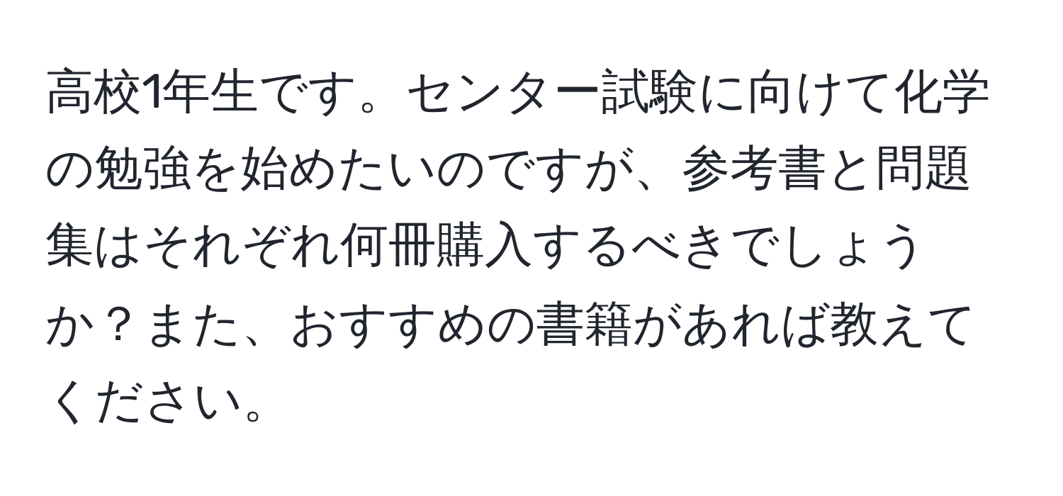 高校1年生です。センター試験に向けて化学の勉強を始めたいのですが、参考書と問題集はそれぞれ何冊購入するべきでしょうか？また、おすすめの書籍があれば教えてください。