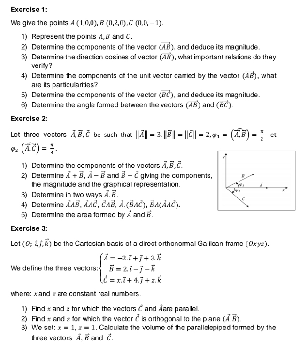 We give the points A(1,0,0),B(0,2,0),C(0,0,-1).
1) Represent the points A,B and C.
2) Determine the components of the vectar (vector AB) , and deduce its magnitude .
3) Determine the direction cosines of vector (vector AB) , what important relations do they
verify?
4) Determine the compcnents of the unit vector carried by the vector (vector AB) , what
are its particularities?
5) Determine the components of the vectar (vector BC) , and deduce its magnitude .
6) Determine the angle formed between the vectors (vector AB) and (vector BC).
Exercise 2:
Let three vectors vector A,vector B,vector C be such that ||vector A||=3,||vector B||=||vector C||=2,varphi _1=(vector A,vector B)= π /2  et
varphi _2(vector A.vector C)= π /4 .
1) Determine the components of the vectars vector A,vector B,vector C.
2) Determine vector A+vector B,vector A-vector B and vector B+vector C giving the components, B
the magnitude and the graphical representation . varphi _1
3) Determine in two ways vector A.vector B.
V'_22
C
4) Determins vector AAvector B,vector AAvector C,vector CAvector B,vector A.(vector BAvector C),vector BA(vector AAvector C).
5) Determine the area formed by vector A and vector B.
Exercise 3:
Let (0;vector l,vector j,vector k) be the Cartesian basis of a direct orthonormal Galilcan frame (0xуz).
We define the three vectors: beginarrayl hat A=-2.hat i+hat j+3.overline k vector B=2.hat i-hat J-vector k hat c=x.vector i+4.widehat j+z.widehat kendarray.
where: xand z are constant real numbers.
1) Findx and z for which the vectors vector C and are parallel.
2) Find x and z for which the vector vector c is orthogonal to the plane (vector A.vector B).
3) We set: x=1,z=1. Calculate the volume of the parallelepiped formed by the
three vectors vector A,vector B and vector c.