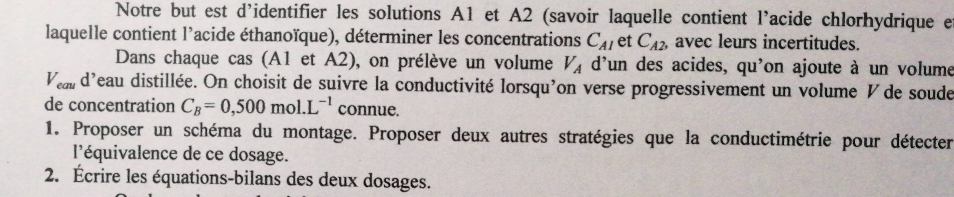 Notre but est d'identifier les solutions A1 et A2 (savoir laquelle contient l'acide chlorhydrique e 
laquelle contient l'acide éthanoïque), déterminer les concentrations C_A1 et C_A2, avec leurs incertitudes. 
Dans chaque cas (A1 et A2), on prélève un volume V_A d'un des acides, qu'on ajoute à un volume
V_eau d'eau distillée. On choisit de suivre la conductivité lorsqu'on verse progressivement un volume V de soude 
de concentration C_B=0,500mol.L^(-1) connue. 
1. Proposer un schéma du montage. Proposer deux autres stratégies que la conductimétrie pour détecter 
l'équivalence de ce dosage. 
2. Écrire les équations-bilans des deux dosages.