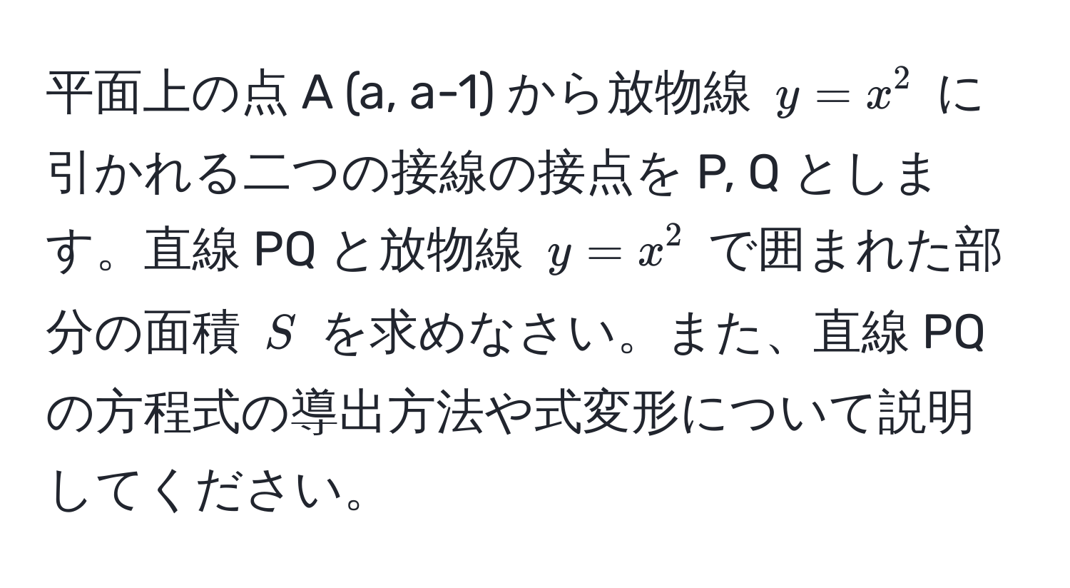 平面上の点 A (a, a-1) から放物線 $y = x^2$ に引かれる二つの接線の接点を P, Q とします。直線 PQ と放物線 $y = x^2$ で囲まれた部分の面積 $S$ を求めなさい。また、直線 PQ の方程式の導出方法や式変形について説明してください。