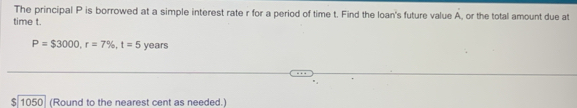 The principal P is borrowed at a simple interest rate r for a period of time t. Find the loan's future value A, or the total amount due at 
time t.
P=$3000, r=7% , t=5 years
$ 1050 (Round to the nearest cent as needed.)