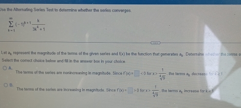 Use the Alternating Series Test to determine whether the series converges.
sumlimits _(k=1)^(∈fty)(-1)^k+1 k/3k^4+1 
Let a_k represent the magnitude of the terms of the given series and f(x) be the function that generates vector a . Deternilne whether the terms a
Select the correct choice below and fill in the answer box in your choice.
A. the terms a_1 decreas fork≥ 1
The terms of the series are nonincreasing in magnitude. Since f'(x)=□ <0forx> 1/sqrt[4](9) 
B.
The terms of the series are increasing in magnitude. Since f'(x)=□ >0forx> 1/sqrt[4](9)  , the terms ap increase for k