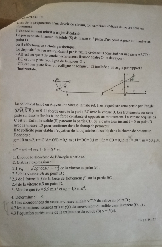 ERCICE :  4
Lors de la préparation d'un devoir de niveau, ton camarade d'étude découvre dans un
document
l'énoncé suivant relatif à un jeu d'enfants.
Le jeu consiste à lancer un solide (S) de masse m à partir d'un point A pour qu'il arrive au
point D
où il effectuera une chute parabolique.
Le dispositif de jeu est représenté par la figure ci-dessous constitué par une piste ABCD :
- AB est un quart de cercle parfaitement lisse de centre O' et de rayon r.
- BC est une piste rectiligne de longueur (1 ;
- CD est une piste lisse et rectiligne de longueur (2 inclinée d'un angle par rapport à
l'horizontale.
Le solide est lancé en A avec une vitesse initiale vA. Il est repéré sur cette partie par l’angle
(vector O'M,vector O'B)=θ. Il aborde ensuite la partie BC avec la vitesse B, Les frottements sur cette
piste sont assimilables à une force constante et opposée au mouvement. La vitesse acquise en
C est v . Enfin, le solide (S) parcourt la partie CD,qu'il quitte à un instant t=0 au point D
avec la vitesse vD pour continuer dans le champ de pesanteur.
Il te sollicite pour établir l’équation de la trajectoire du solide dans le champ de pesanteur.
Données :
g=10m.s-2,r=0^,A=0^,B=0,5m;C1=BC=0,1m;(2=CD=0,15m;=30°,m=50mu 
vC=vA=5ms-1;h=0,5m.
1. Énonce le théorème de l'énergie cinétique.
2. Établis l’expression :
2.1 v_M=sqrt (2grcos θ +v_A)^2 de la vitesse au point M ;
2.2 de la vitesse vB au point B ;
2.3 de l'intensité ƒde la force de frottement f sur la partie BC ;
2.4 de la vitesse vD au point D.
3. Montre que v_B=5,9m.s^(-1) et v_D=4,8m.s^(-1).
4. Détermine :
4.1 les coordonnées du vecteur-vitesse initiale v **D du solide au point D ;
4.2 les équations horaires x(t) et y(t) du mouvement du solide dans le repère (0,,).
4.3 l'équation cartésienne de la trajectoire du solide (S) y=f(x).
P age 9 | 22