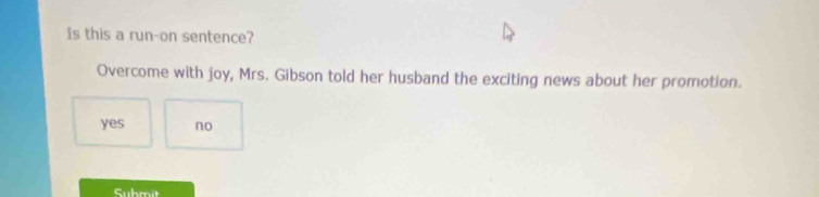 Is this a run-on sentence?
Overcome with joy, Mrs. Gibson told her husband the exciting news about her promotion.
yes no
Submit