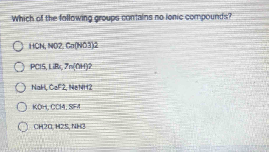 Which of the following groups contains no ionic compounds?
HCN, NO2, Ca(N 7x+11 I
PCl5, LiBr, Zn(OH)2 I
NaH, CaF2, NaNH2
KOH, CCl4, SF4
CH2O, H2S, NH3