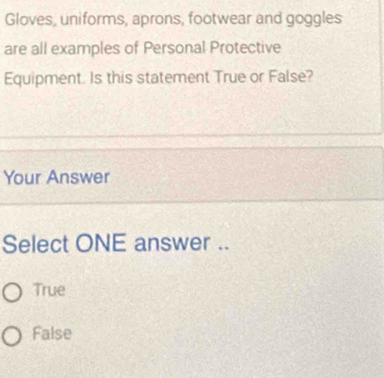 Gloves, uniforms, aprons, footwear and goggles
are all examples of Personal Protective
Equipment. Is this statement True or False?
Your Answer
Select ONE answer ..
True
False