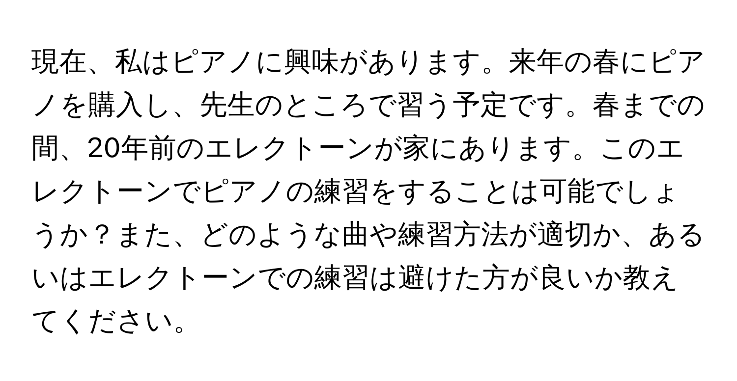 現在、私はピアノに興味があります。来年の春にピアノを購入し、先生のところで習う予定です。春までの間、20年前のエレクトーンが家にあります。このエレクトーンでピアノの練習をすることは可能でしょうか？また、どのような曲や練習方法が適切か、あるいはエレクトーンでの練習は避けた方が良いか教えてください。