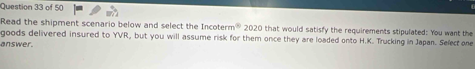 Read the shipment scenario below and select the Incoterm overline B 20 20 0 that would satisfy the requirements stipulated: You want the 
goods delivered insured to YVR, but you will assume risk for them once they are loaded onto H.K. Trucking in Japan. Select one 
answer.