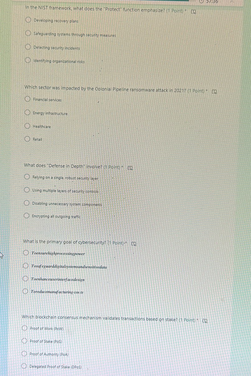 In the NIST framework, what does the "Protect" function emphasize? (1 Point) "
Developing recovery plans
Safeguarding systems through security measures
Detecting security incidents
Identifying organizational risks
Which sector was impacted by the Colonial Pipeline ransomware attack in 2021? (1 Point) *
Financial services
Energy infrastructure
Healthcare
Retail
What does "Defense in Depth" involve? (1 Point) *
Relying on a single, robust security layer
Using multiple layers of security controls
Disabling unnecessary system components
Encrypting all outgoing traffic
What is the primary goal of cybersecurity? (1 Point)·
Toensurehighprocessingpower
Tosafeguarddigitalsystemsandsensitivedata
Toenhanceuserinterfacedesign
Toreducemanufacturing cos 1s
Which blockchain consensus mechanism validates transactions based on stake? (1 Point) *
Proof of Work (PoW)
Proof of Stake (PoS)
Proof of Authority (PoA)
Delegated Proof of Stake (DPoS)