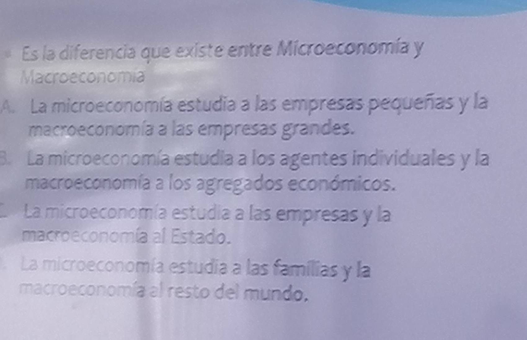 Es la diferencia que existe entre Microeconomía y
Macroeconomia
A. La microeconomía estudia a las empresas pequeñas y la
macroeconomía a las empresas grandes.
B. La microeconomía estudia a los agentes individuales y la
macroeconomía a los agregados económicos.
La microeconomía estudia a las empresas y la
macroeconomía al Estado.. La microeconomía estudia a las famílias y la
macroeconomía al resto del mundo.