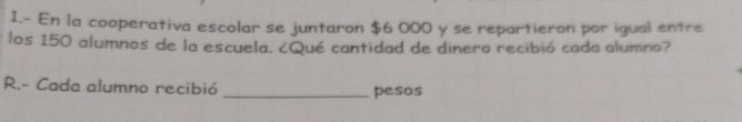 1.- En la cooperativa escolar se juntaron $6 000 y se repartieron por igual entre 
los 150 alumnos de la escuela. ¿Qué cantidad de dinero recibió cada alumno? 
R.- Cada alumno recibió _pesos