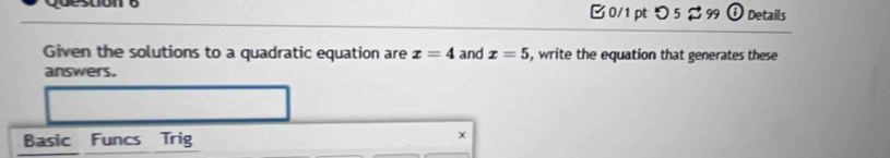 つ 5 %99 O Details 
Given the solutions to a quadratic equation are x=4 and x=5 , write the equation that generates these 
answers. 
Basic Funcs Trig