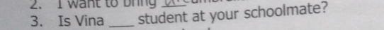 want to bring 
3. Is Vina _student at your schoolmate?