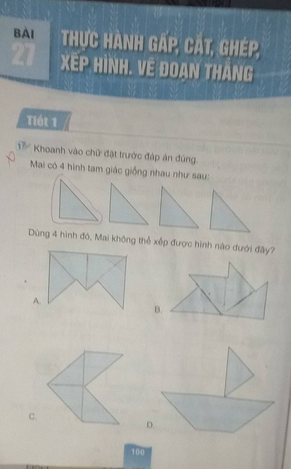 Bài Thực hành g P, CAt, Ghép,
Tiết 1
Khoanh vào chữ đặt trước đáp án đúng,
Mai có 4 hình tam giác giống nhau như sau:
Dùng 4 hình đó, Mai không thể xếp được hình nào dưới đây?
A.
B.
C.
D.
100