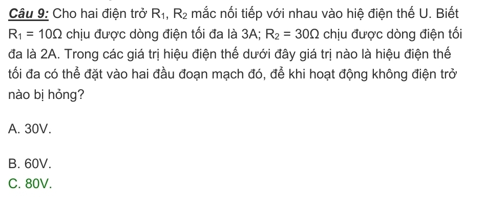 Cho hai điện trở R_1, R_2 mắc nối tiếp với nhau vào hiệ điện thế U. Biết
R_1=10Omega chịu được dòng điện tối đa là 3A; R_2=30Omega chịu được dòng điện tối
đa là 2A. Trong các giá trị hiệu điện thế dưới đây giá trị nào là hiệu điện thế
tối đa có thể đặt vào hai đầu đoạn mạch đó, để khi hoạt động không điện trở
nào bị hỏng?
A. 30V.
B. 60V.
C. 80V.