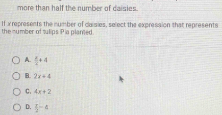 more than half the number of daisies.
If x represents the number of daisies, select the expression that represents
the number of tulips Pia planted.
A.  x/2 +4
B. 2x+4
C. 4x+2
D.  x/2 -4