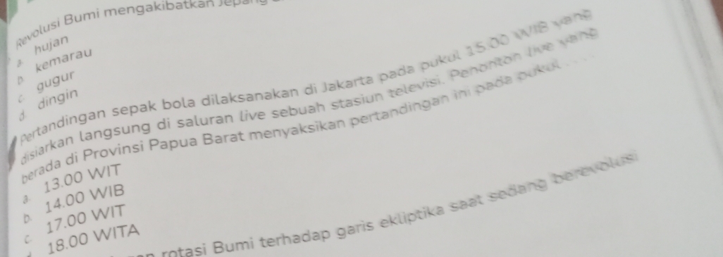 Revolusi Bumi mengakibatkan J ee
hujan
ertandingan sepak bola dilaksanakan di Jakarta pada pukul 15.00 W IB v an 
kemarau d dingin c gugur
gisiarkan langsung di saluran live sebuah stasiun televisi. Penonton live ven
berada di Provinsí Papua Barat menyaksikan pertandingan ini pada pukul . . .
a. 13.00 WIT
b. 14.00 WIB
otasi umi terhadap garis ekliptika saat sedang berevolus
c 17.00 WIT
18.00 WITA