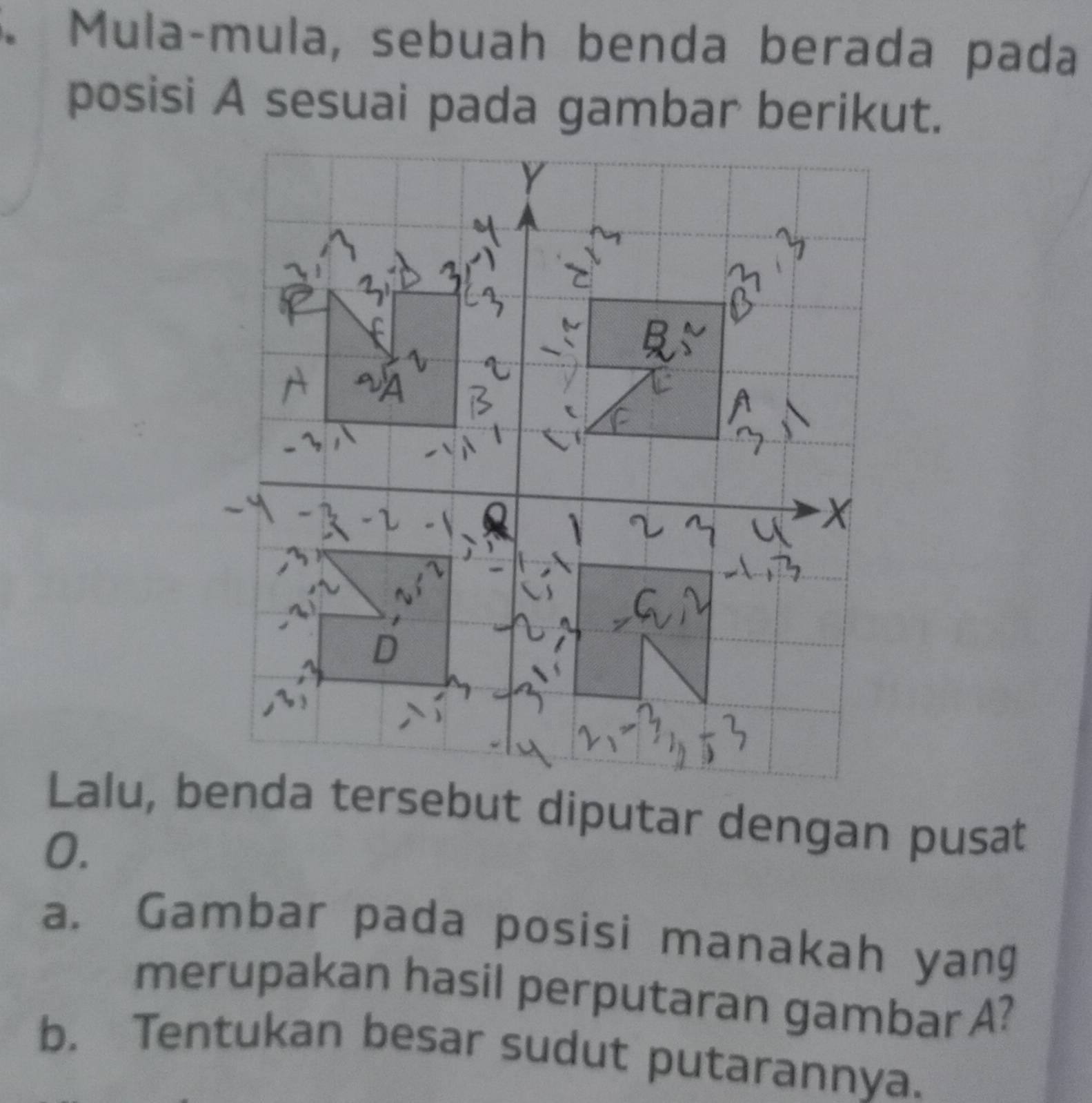 Mulaçmula, sebuah benda berada pada 
posisi A sesuai pada gambar berikut. 
Lalu, benda tersebut diputar dengan pusat 
0. 
a. Gambar pada posisi manakah yang 
merupakan hasil perputaran gambar A? 
b. Tentukan besar sudut putarannya.