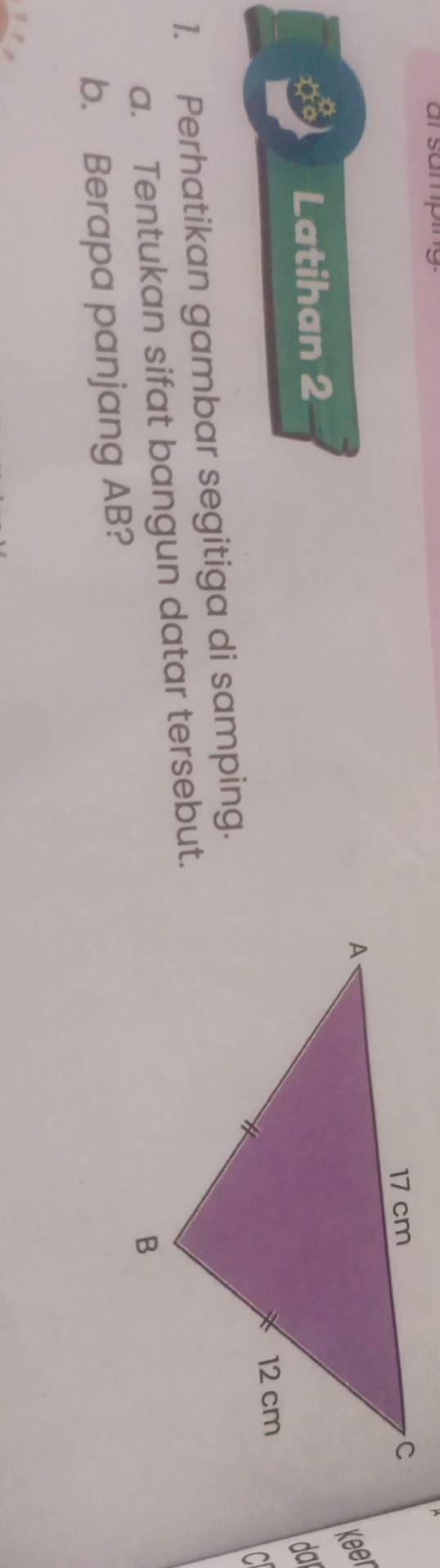 samping 
Keer 
Latihan 2 
da 
C 
1. Perhatikan gambar segitiga di samping. 
a. Tentukan sifat bangun datar tersebut. 
b. Berapa panjang AB?