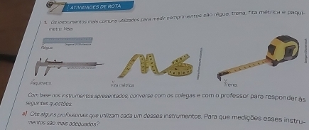 AtiVIDAÕES DE ROTA 
1. Os instromeritos mais comuns velizados para medir comprimentos são rágua, trena, fita métrica e paquia 
metro. Veya 
Rlgua 
Aoa métrica 
Com base nos instrumentos apresentados, converse com os colegas e com o professor para responder às 
seguintes questões 
a) Cite alguns profissionais que utilizam cada um desses instrumentos. Para que medições esses instru- 
mentos são mais adequados?