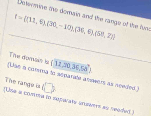 Determine the domain and the range of the func
f= (11,6),(30,-10),(36,6),(58,2)
The domain is  11,30,36,58. 
(Use a comma to separate answers as needed.) 
The range is  □ . 
(Use a comma to separate answers as needed.)