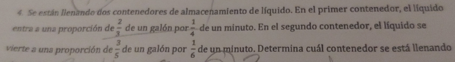 Se están llenando dos contenedores de almacenamiento de líquido. En el primer contenedor, el líquido
 2/3 
entra a una proporción de de un galón por  1/4  de un minuto. En el segundo contenedor, el líquido se 
vierte a una proporción de  3/5  de un galón por  1/6  de un minuto. Determina cuál contenedor se está llenando