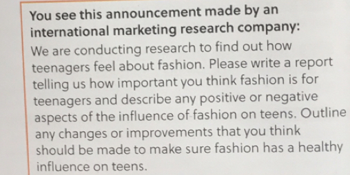 You see this announcement made by an 
international marketing research company: 
We are conducting research to find out how 
teenagers feel about fashion. Please write a report 
telling us how important you think fashion is for 
teenagers and describe any positive or negative 
aspects of the influence of fashion on teens. Outline 
any changes or improvements that you think 
should be made to make sure fashion has a healthy 
influence on teens.